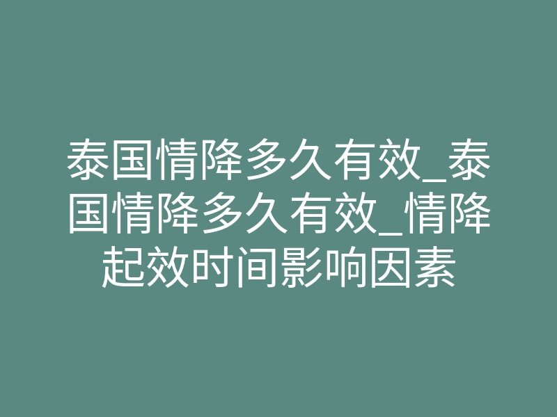 泰国情降多久有效_泰国情降多久有效_情降起效时间影响因素
