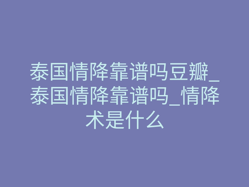 泰国情降靠谱吗豆瓣_泰国情降靠谱吗_情降术是什么