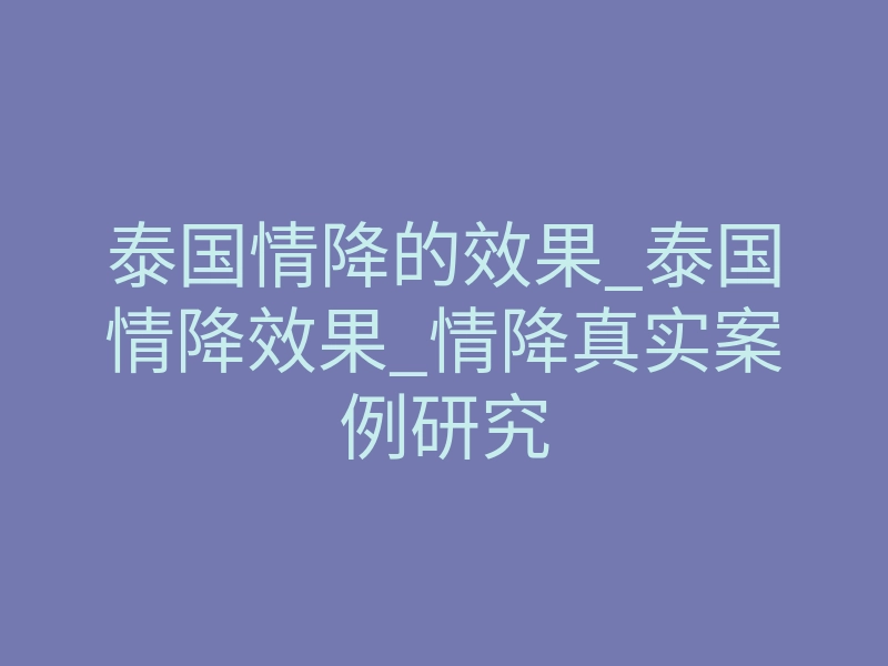 泰国情降的效果_泰国情降效果_情降真实案例研究
