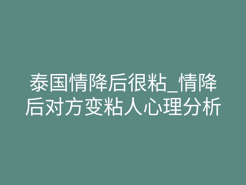 泰国情降后很粘_情降后对方变粘人心理分析