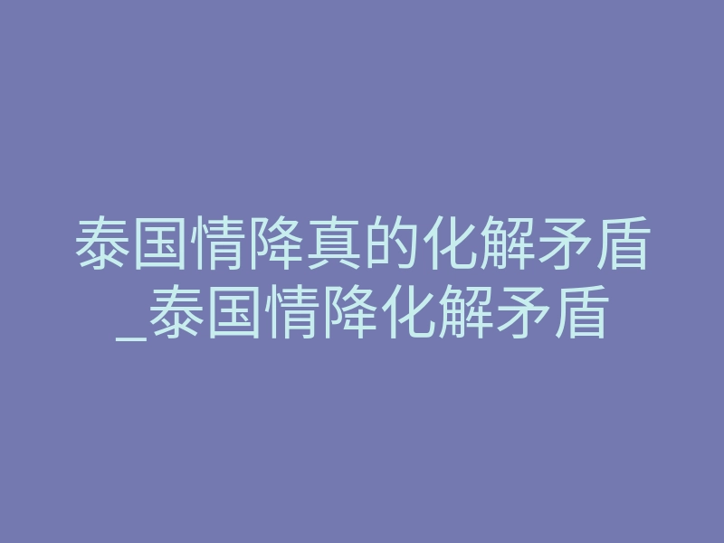 泰国情降真的化解矛盾_泰国情降化解矛盾