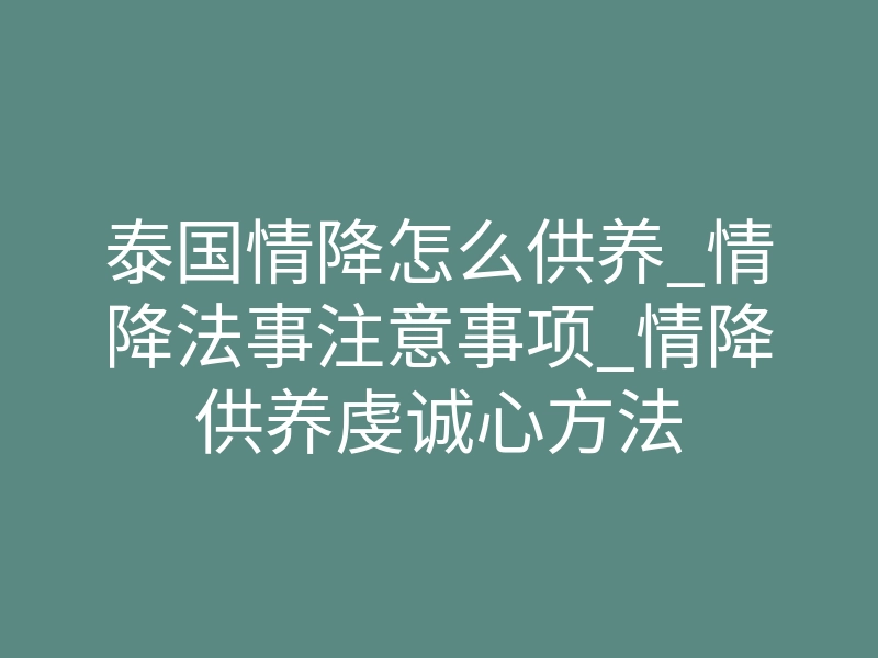 泰国情降怎么供养_情降法事注意事项_情降供养虔诚心方法