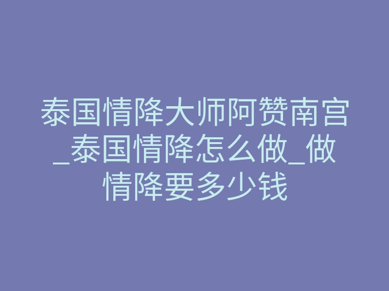 泰国情降大师阿赞南宫_泰国情降怎么做_做情降要多少钱