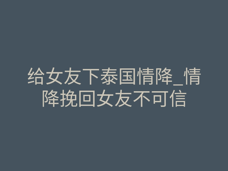 给女友下泰国情降_情降挽回女友不可信