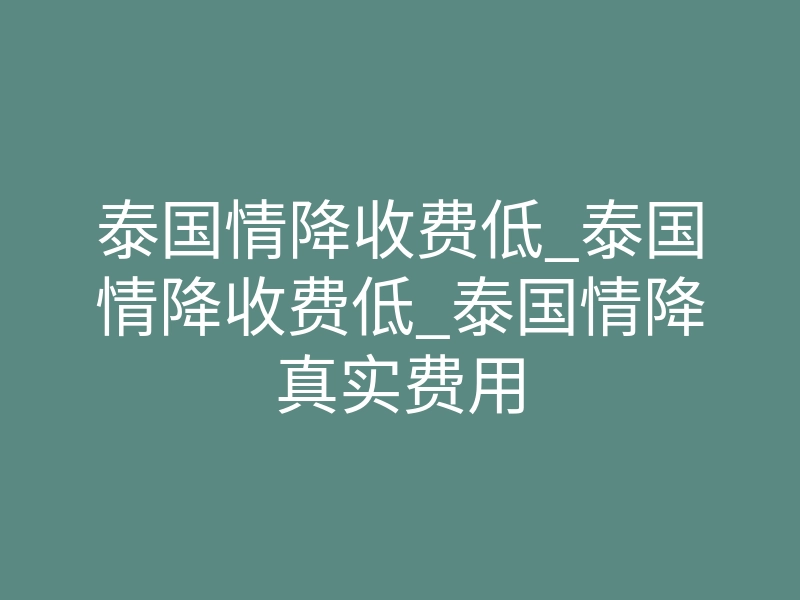 泰国情降收费低_泰国情降收费低_泰国情降真实费用