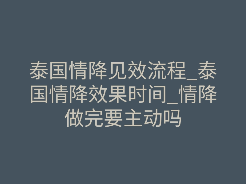 泰国情降见效流程_泰国情降效果时间_情降做完要主动吗