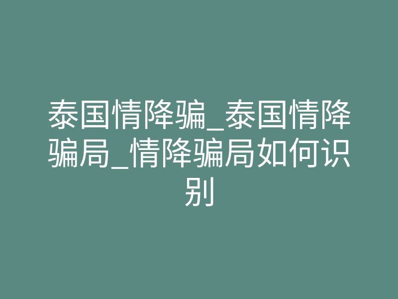 泰国情降骗_泰国情降骗局_情降骗局如何识别