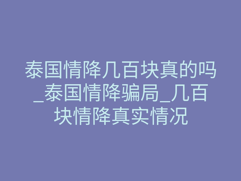 泰国情降几百块真的吗_泰国情降骗局_几百块情降真实情况