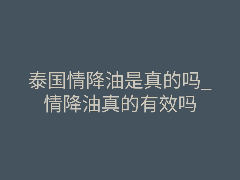 泰国情降油是真的吗_情降油真的有效吗