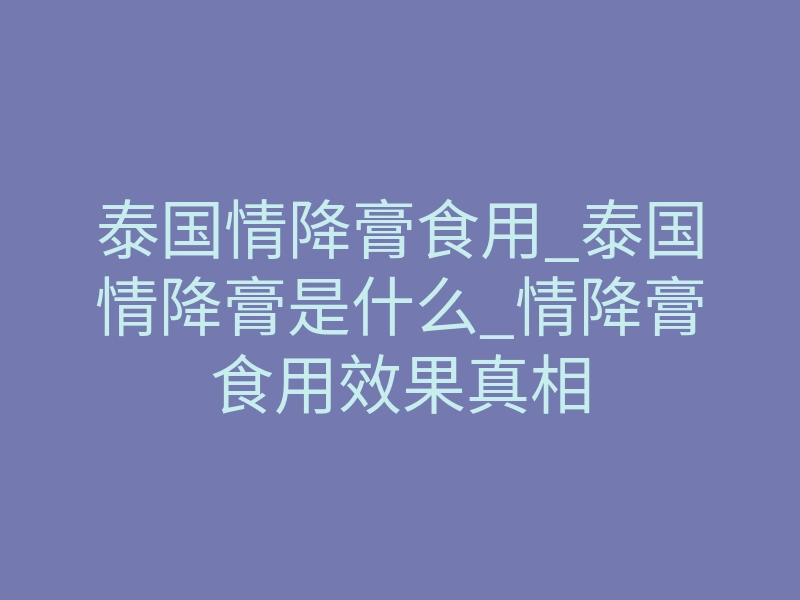 泰国情降膏食用_泰国情降膏是什么_情降膏食用效果真相