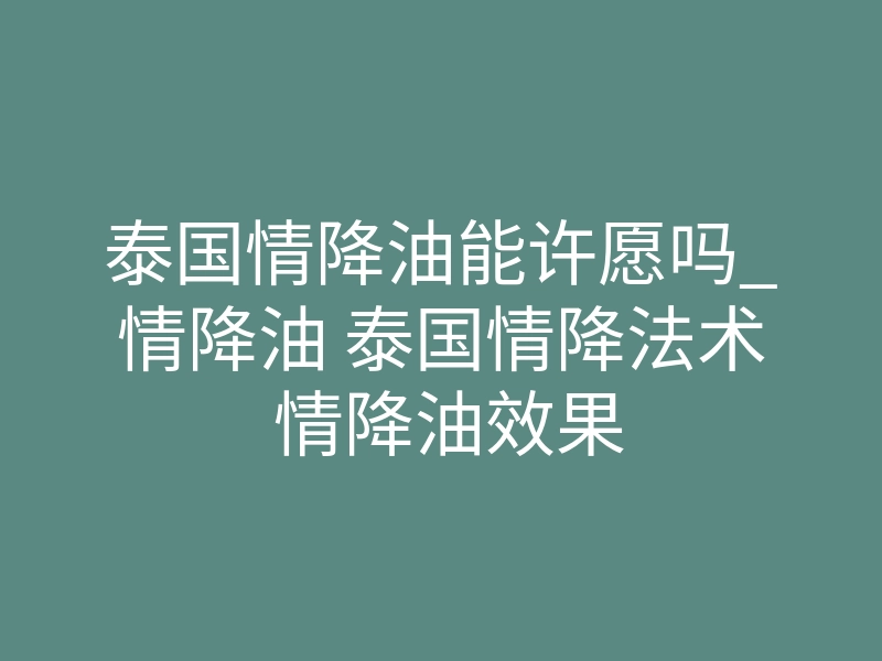 泰国情降油能许愿吗_情降油 泰国情降法术 情降油效果