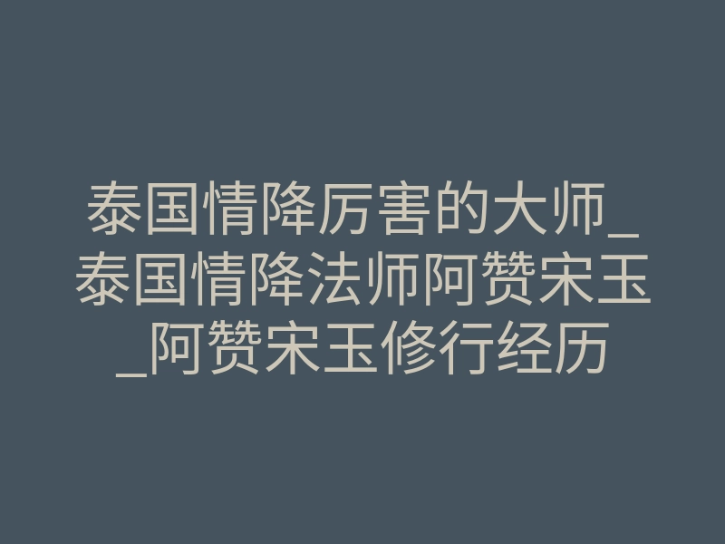 泰国情降厉害的大师_泰国情降法师阿赞宋玉_阿赞宋玉修行经历