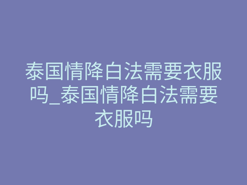泰国情降白法需要衣服吗_泰国情降白法需要衣服吗
