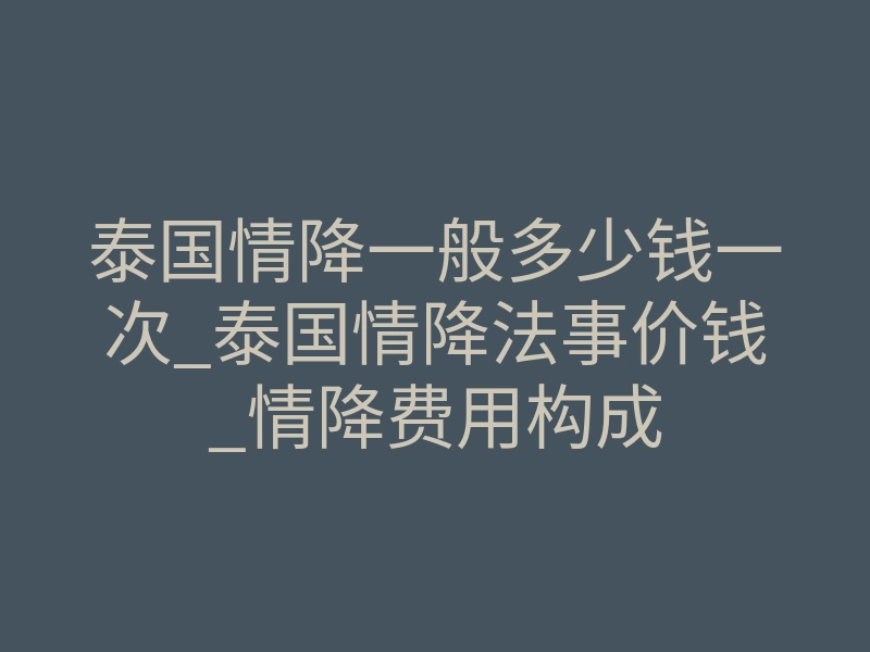 泰国情降一般多少钱一次_泰国情降法事价钱_情降费用构成