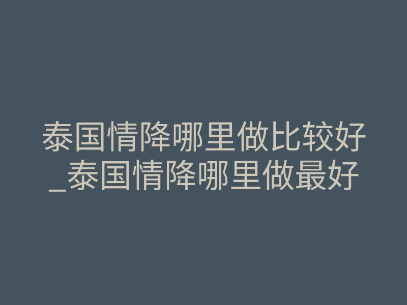泰国情降哪里做比较好_泰国情降哪里做最好