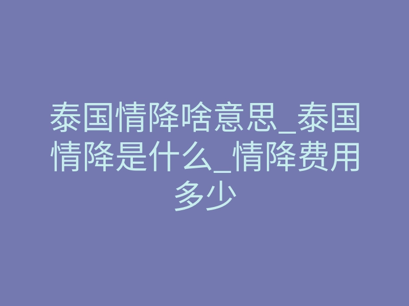 泰国情降啥意思_泰国情降是什么_情降费用多少