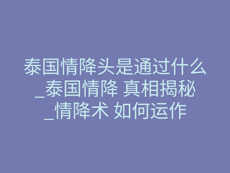泰国情降头是通过什么_泰国情降 真相揭秘_情降术 如何运作
