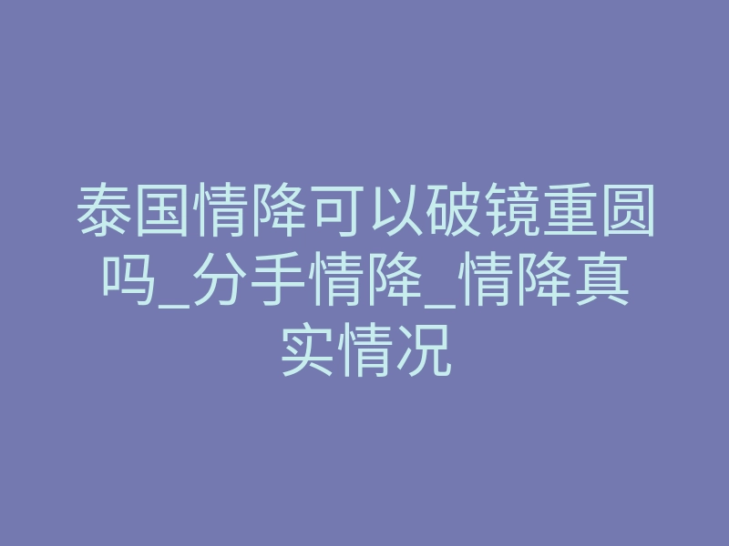 泰国情降可以破镜重圆吗_分手情降_情降真实情况