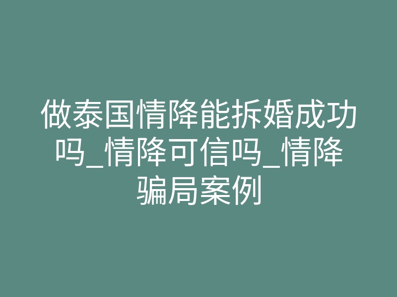 做泰国情降能拆婚成功吗_情降可信吗_情降骗局案例