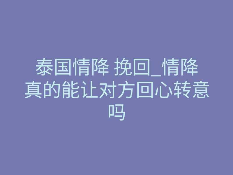 泰国情降 挽回_情降真的能让对方回心转意吗