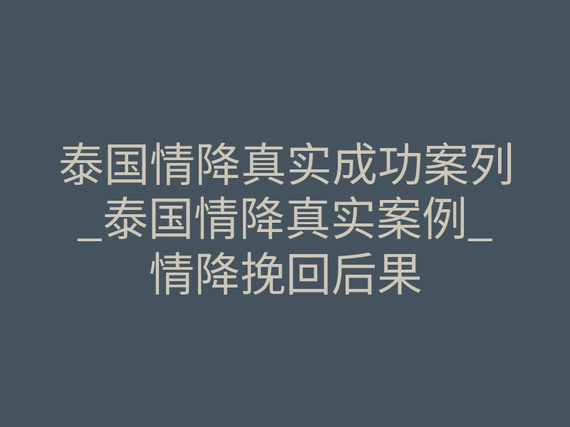 泰国情降真实成功案列_泰国情降真实案例_情降挽回后果