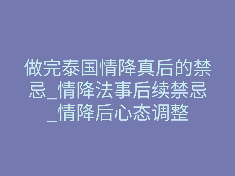 做完泰国情降真后的禁忌_情降法事后续禁忌_情降后心态调整