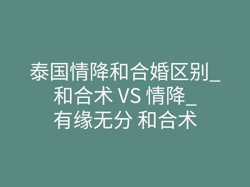 泰国情降和合婚区别_和合术 VS 情降_有缘无分 和合术