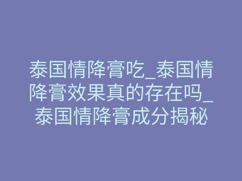 泰国情降膏吃_泰国情降膏效果真的存在吗_泰国情降膏成分揭秘