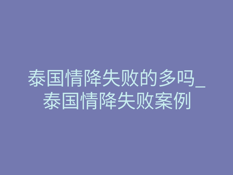 泰国情降失败的多吗_泰国情降失败案例