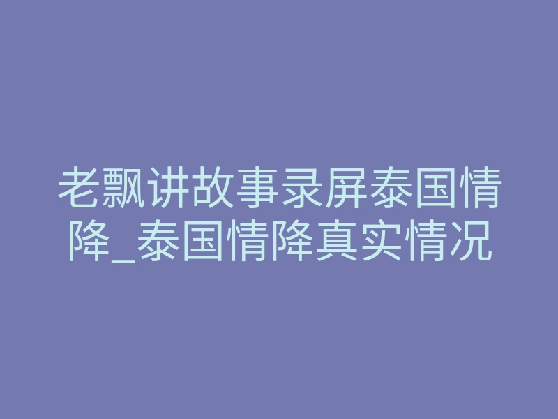 老飘讲故事录屏泰国情降_泰国情降真实情况