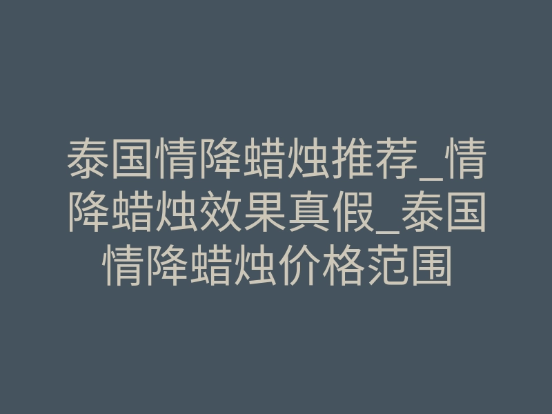 泰国情降蜡烛推荐_情降蜡烛效果真假_泰国情降蜡烛价格范围