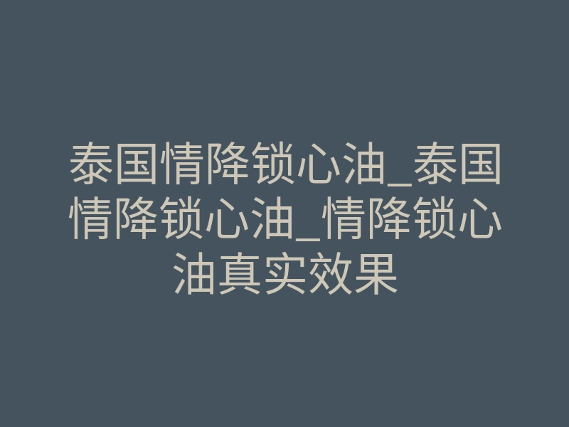 泰国情降锁心油_泰国情降锁心油_情降锁心油真实效果