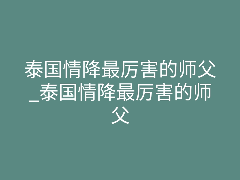 泰国情降最厉害的师父_泰国情降最厉害的师父