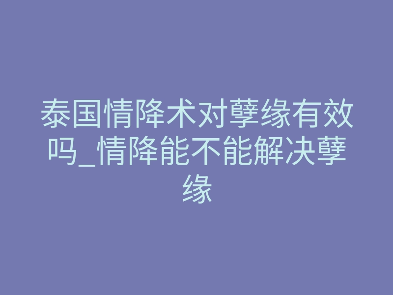 泰国情降术对孽缘有效吗_情降能不能解决孽缘