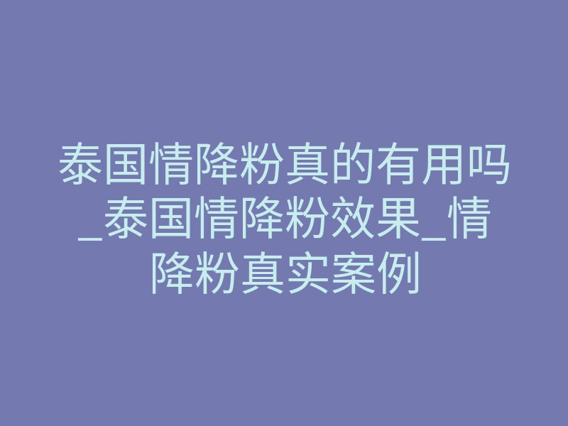 泰国情降粉真的有用吗_泰国情降粉效果_情降粉真实案例