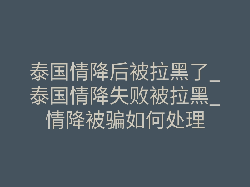 泰国情降后被拉黑了_泰国情降失败被拉黑_情降被骗如何处理