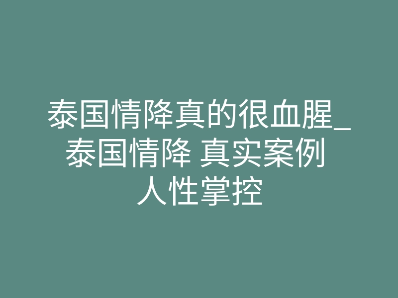 泰国情降真的很血腥_泰国情降 真实案例 人性掌控