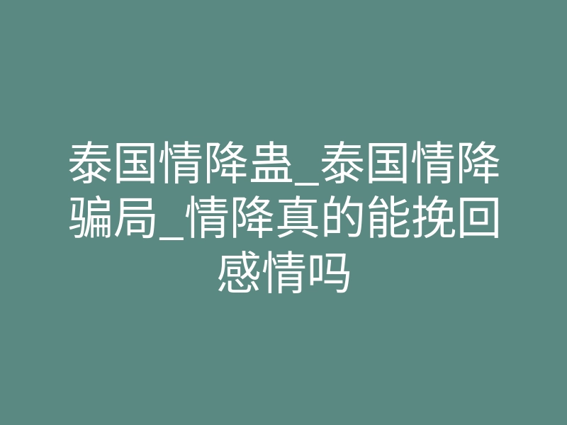 泰国情降蛊_泰国情降骗局_情降真的能挽回感情吗