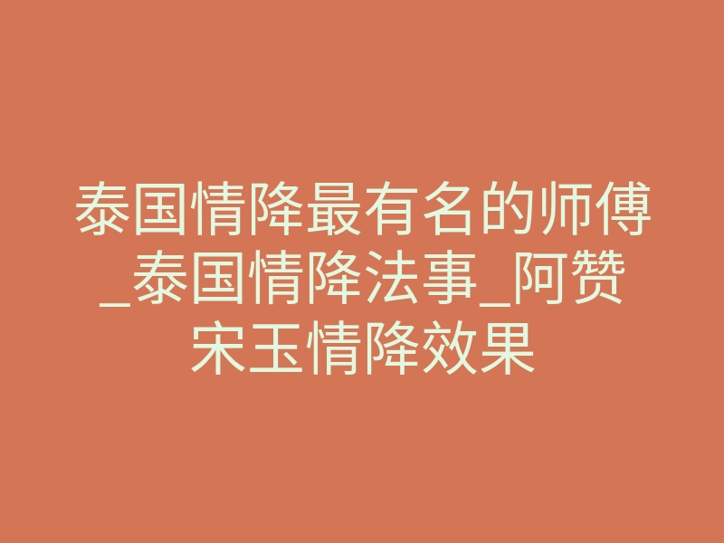 泰国情降最有名的师傅_泰国情降法事_阿赞宋玉情降效果