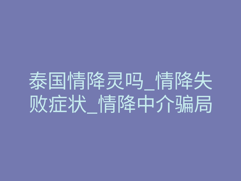 泰国情降灵吗_情降失败症状_情降中介骗局