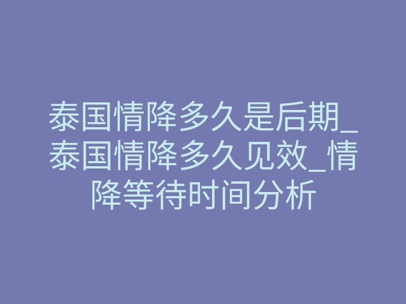 泰国情降多久是后期_泰国情降多久见效_情降等待时间分析