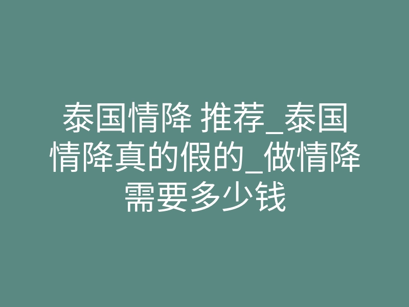 泰国情降 推荐_泰国情降真的假的_做情降需要多少钱