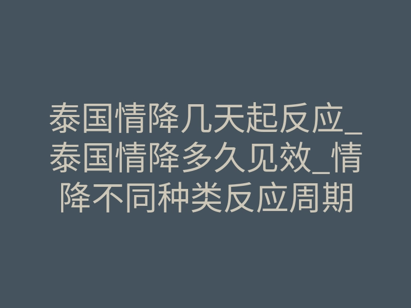 泰国情降几天起反应_泰国情降多久见效_情降不同种类反应周期