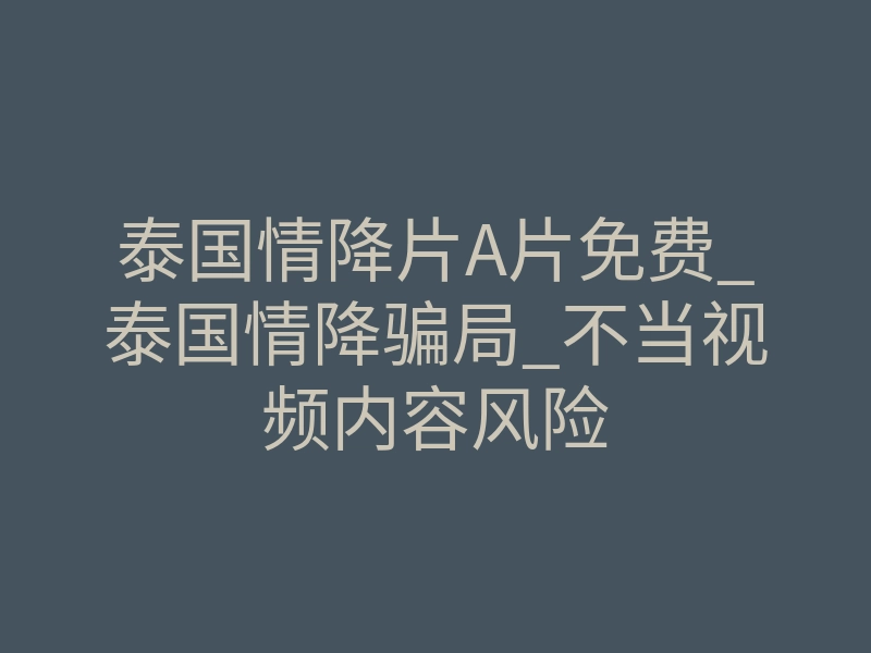 泰国情降片A片免费_泰国情降骗局_不当视频内容风险
