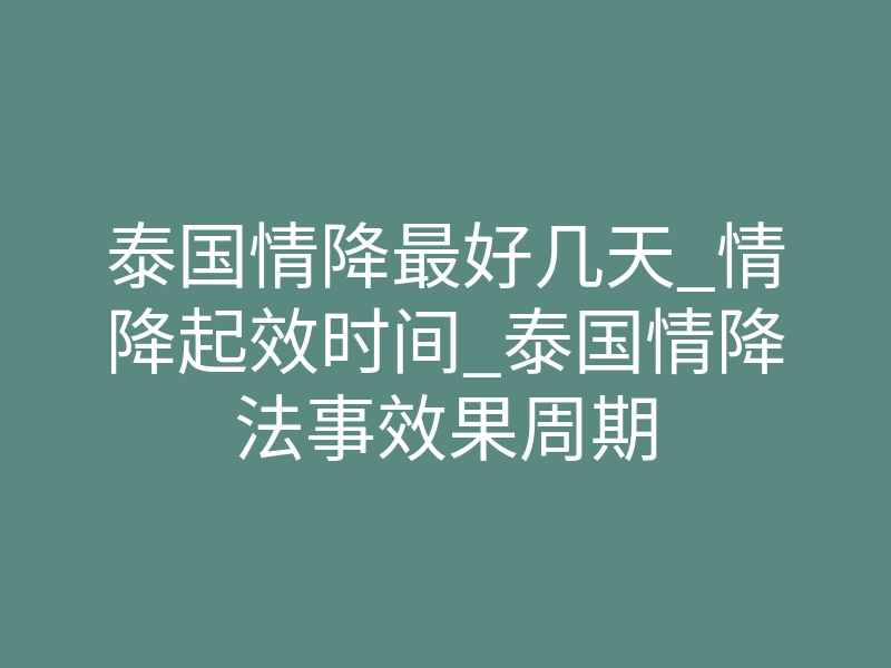 泰国情降最好几天_情降起效时间_泰国情降法事效果周期