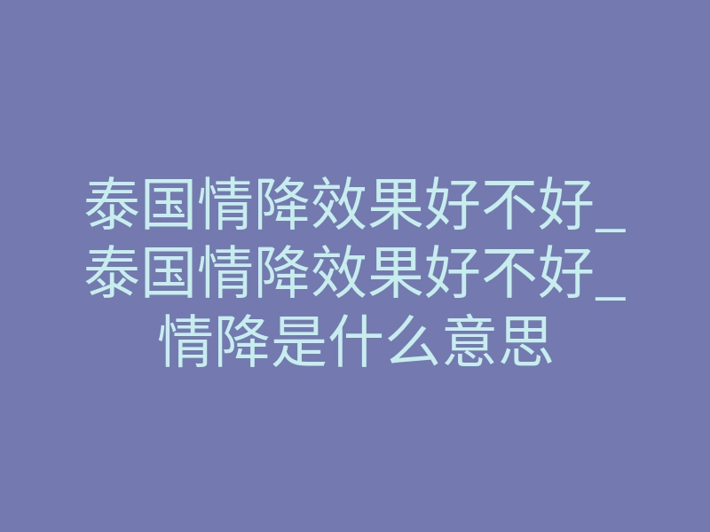 泰国情降效果好不好_泰国情降效果好不好_情降是什么意思