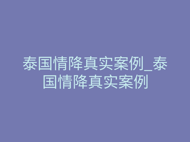 泰国情降真实案例_泰国情降真实案例