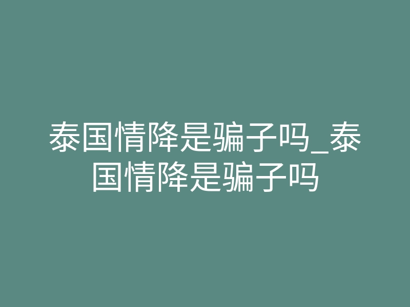 泰国情降是骗子吗_泰国情降是骗子吗