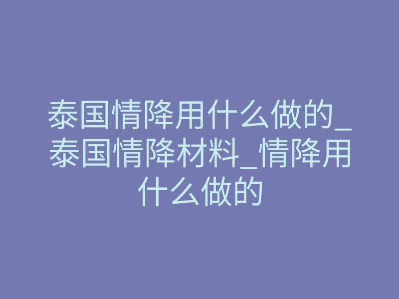 泰国情降用什么做的_泰国情降材料_情降用什么做的