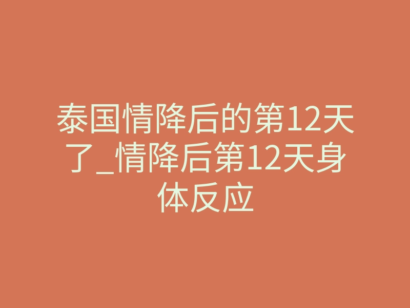 泰国情降后的第12天了_情降后第12天身体反应
